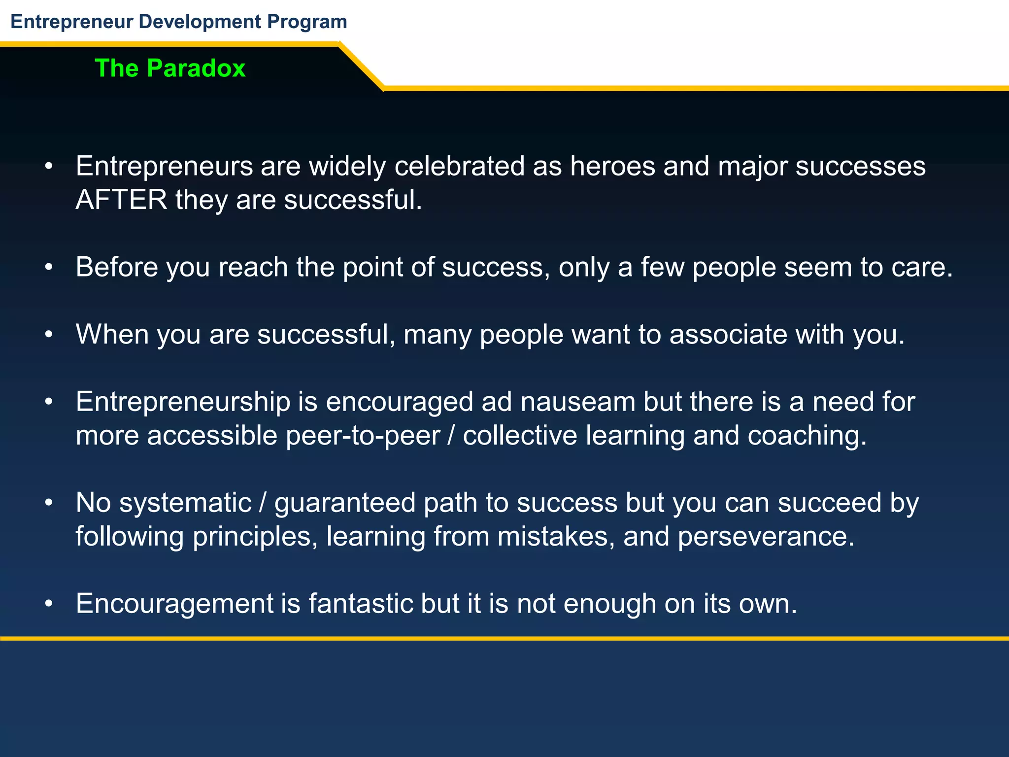 Entrepreneur Development Program
The Paradox
• Entrepreneurs are widely celebrated as heroes and major successes
AFTER they are successful.
• Before you reach the point of success, only a few people seem to care.
• When you are successful, many people want to associate with you.
• Entrepreneurship is encouraged ad nauseam but there is a need for
more accessible peer-to-peer / collective learning and coaching.
• No systematic / guaranteed path to success but you can succeed by
following principles, learning from mistakes, and perseverance.
• Encouragement is fantastic but it is not enough on its own.
 