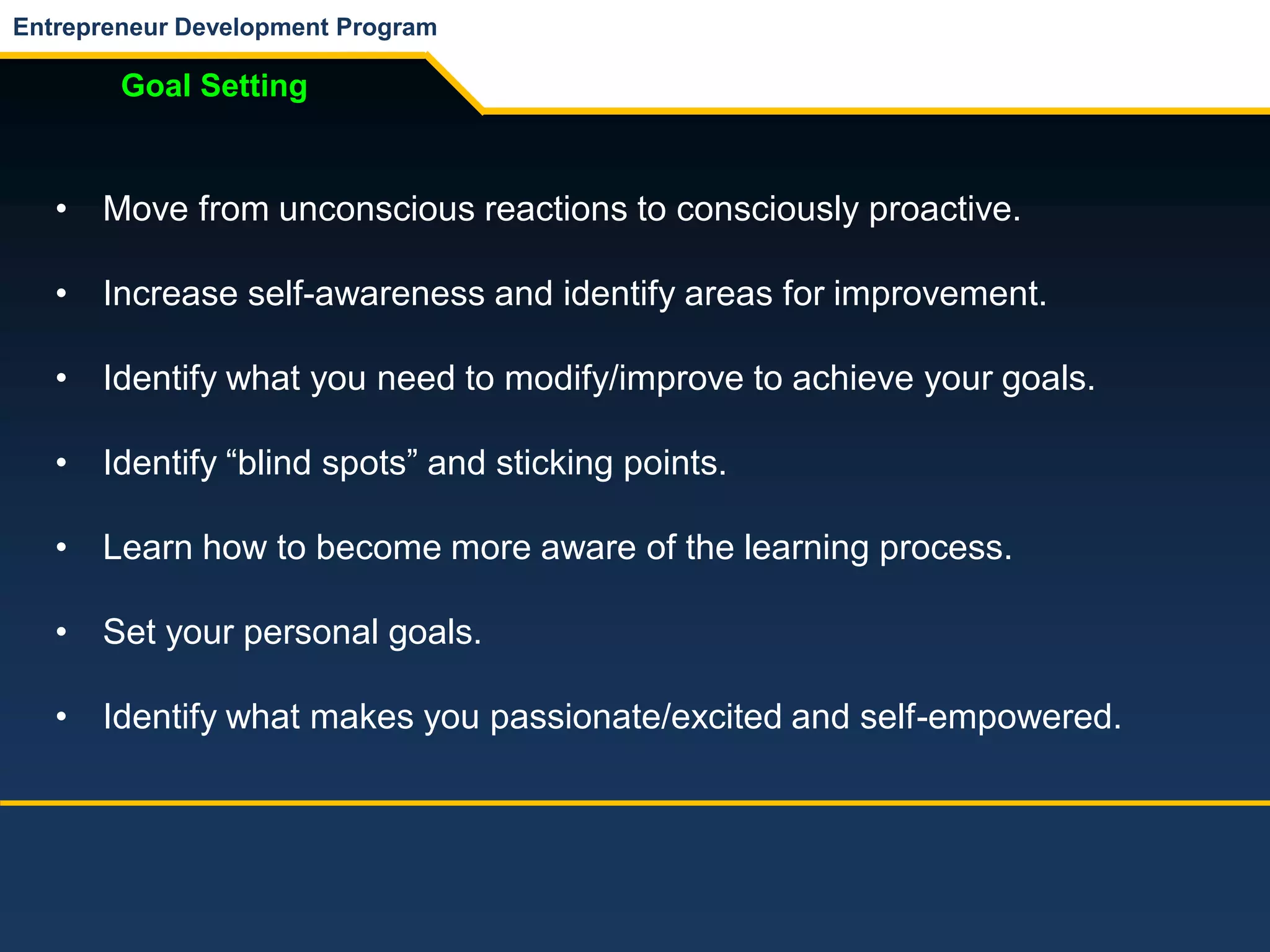 Entrepreneur Development Program
Goal Setting
• Move from unconscious reactions to consciously proactive.
• Increase self-awareness and identify areas for improvement.
• Identify what you need to modify/improve to achieve your goals.
• Identify “blind spots” and sticking points.
• Learn how to become more aware of the learning process.
• Set your personal goals.
• Identify what makes you passionate/excited and self-empowered.
 
