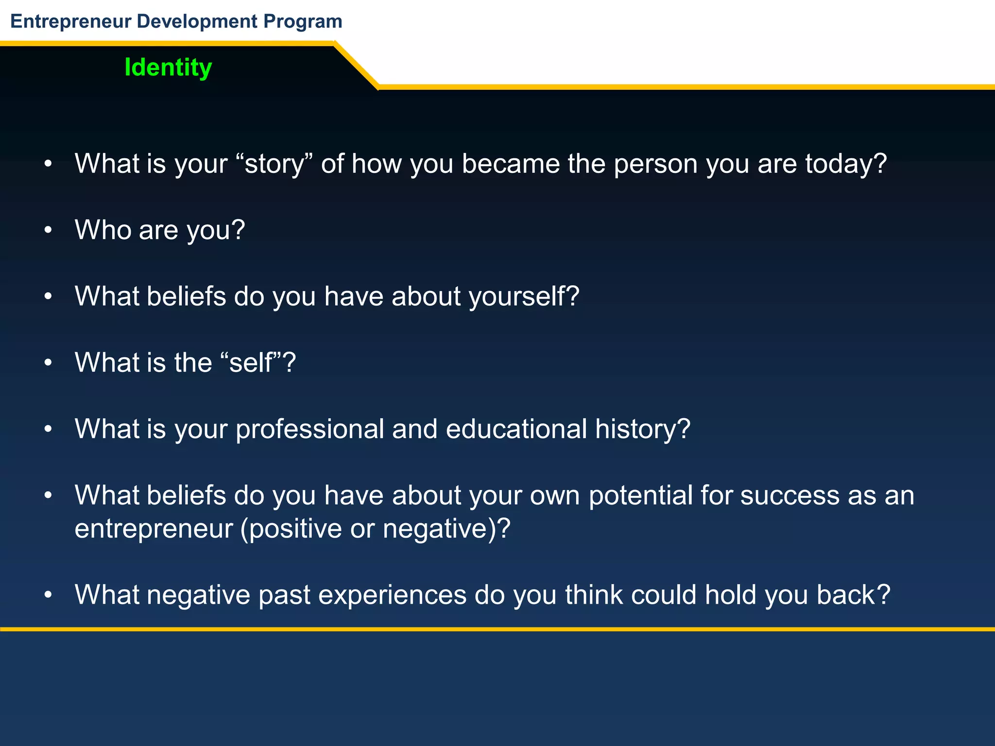 Entrepreneur Development Program
Identity
• What is your “story” of how you became the person you are today?
• Who are you?
• What beliefs do you have about yourself?
• What is the “self”?
• What is your professional and educational history?
• What beliefs do you have about your own potential for success as an
entrepreneur (positive or negative)?
• What negative past experiences do you think could hold you back?
 
