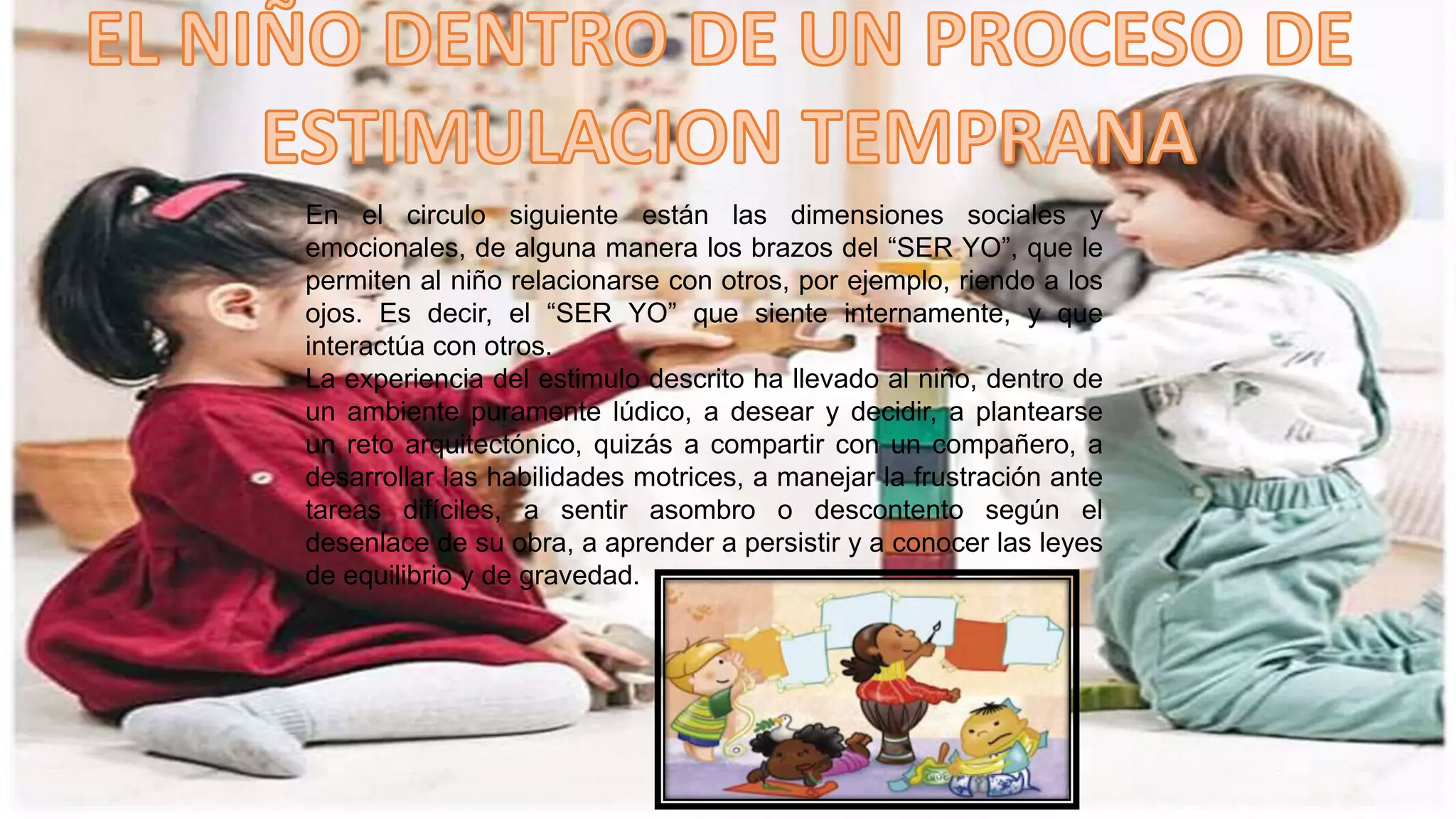 En el circulo siguiente están las dimensiones sociales y
emocionales, de alguna manera los brazos del “SER YO”, que le
permiten al niño relacionarse con otros, por ejemplo, riendo a los
ojos. Es decir, el “SER YO” que siente internamente, y que
interactúa con otros.
La experiencia del estimulo descrito ha llevado al niño, dentro de
un ambiente puramente lúdico, a desear y decidir, a plantearse
un reto arquitectónico, quizás a compartir con un compañero, a
desarrollar las habilidades motrices, a manejar la frustración ante
tareas difíciles, a sentir asombro o descontento según el
desenlace de su obra, a aprender a persistir y a conocer las leyes
de equilibrio y de gravedad.
 