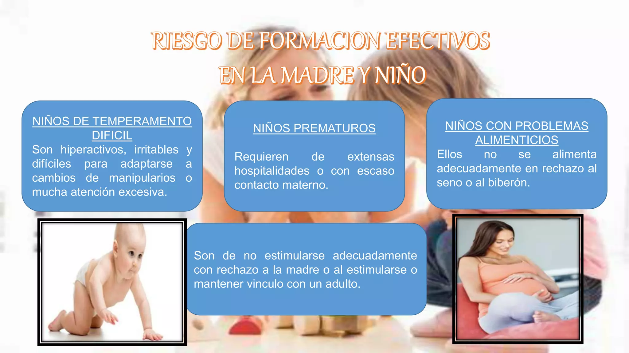 NIÑOS DE TEMPERAMENTO
DIFICIL
Son hiperactivos, irritables y
difíciles para adaptarse a
cambios de manipularios o
mucha atención excesiva.
NIÑOS PREMATUROS
Requieren de extensas
hospitalidades o con escaso
contacto materno.
NIÑOS CON PROBLEMAS
ALIMENTICIOS
Ellos no se alimenta
adecuadamente en rechazo al
seno o al biberón.
Son de no estimularse adecuadamente
con rechazo a la madre o al estimularse o
mantener vinculo con un adulto.
 