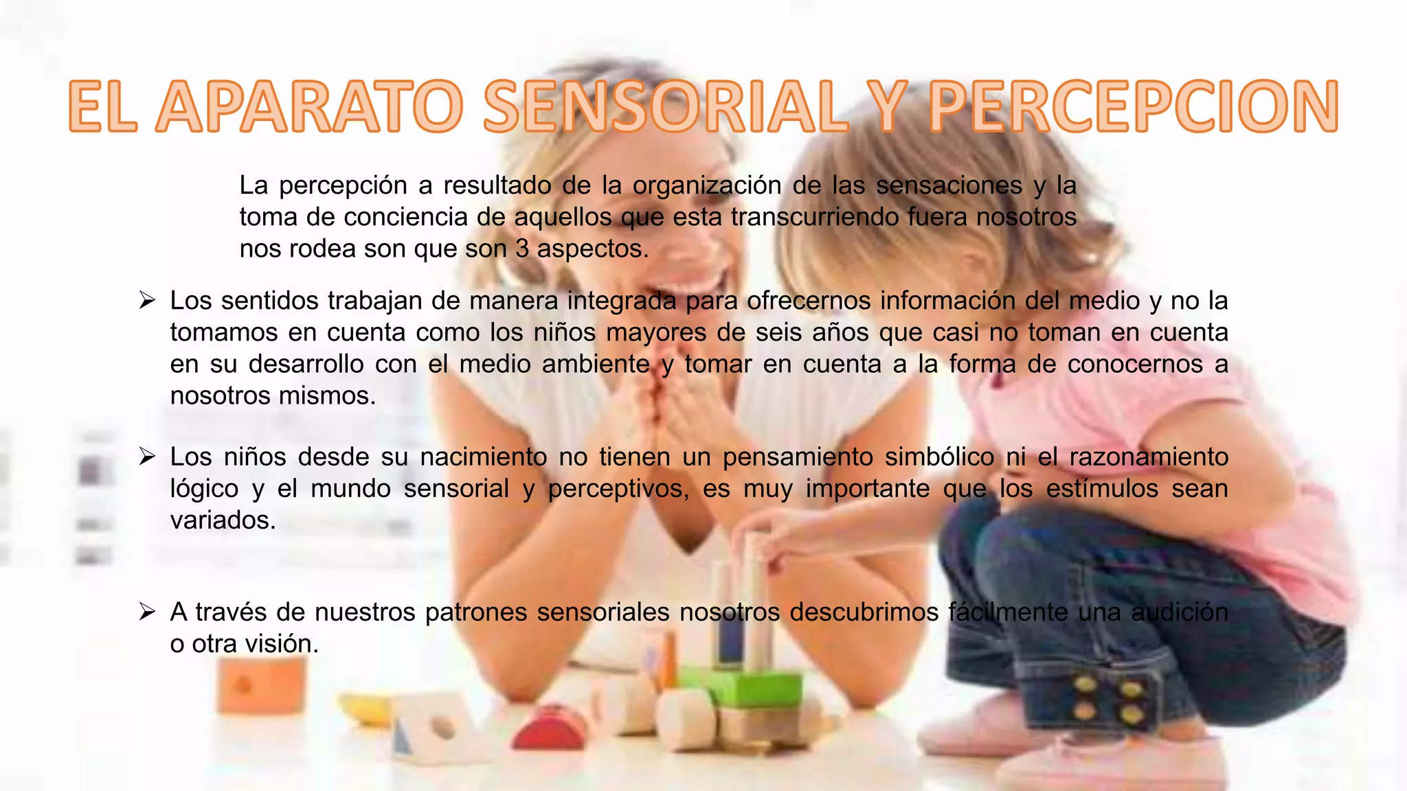 La percepción a resultado de la organización de las sensaciones y la
toma de conciencia de aquellos que esta transcurriendo fuera nosotros
nos rodea son que son 3 aspectos.
 Los sentidos trabajan de manera integrada para ofrecernos información del medio y no la
tomamos en cuenta como los niños mayores de seis años que casi no toman en cuenta
en su desarrollo con el medio ambiente y tomar en cuenta a la forma de conocernos a
nosotros mismos.
 Los niños desde su nacimiento no tienen un pensamiento simbólico ni el razonamiento
lógico y el mundo sensorial y perceptivos, es muy importante que los estímulos sean
variados.
 A través de nuestros patrones sensoriales nosotros descubrimos fácilmente una audición
o otra visión.
 