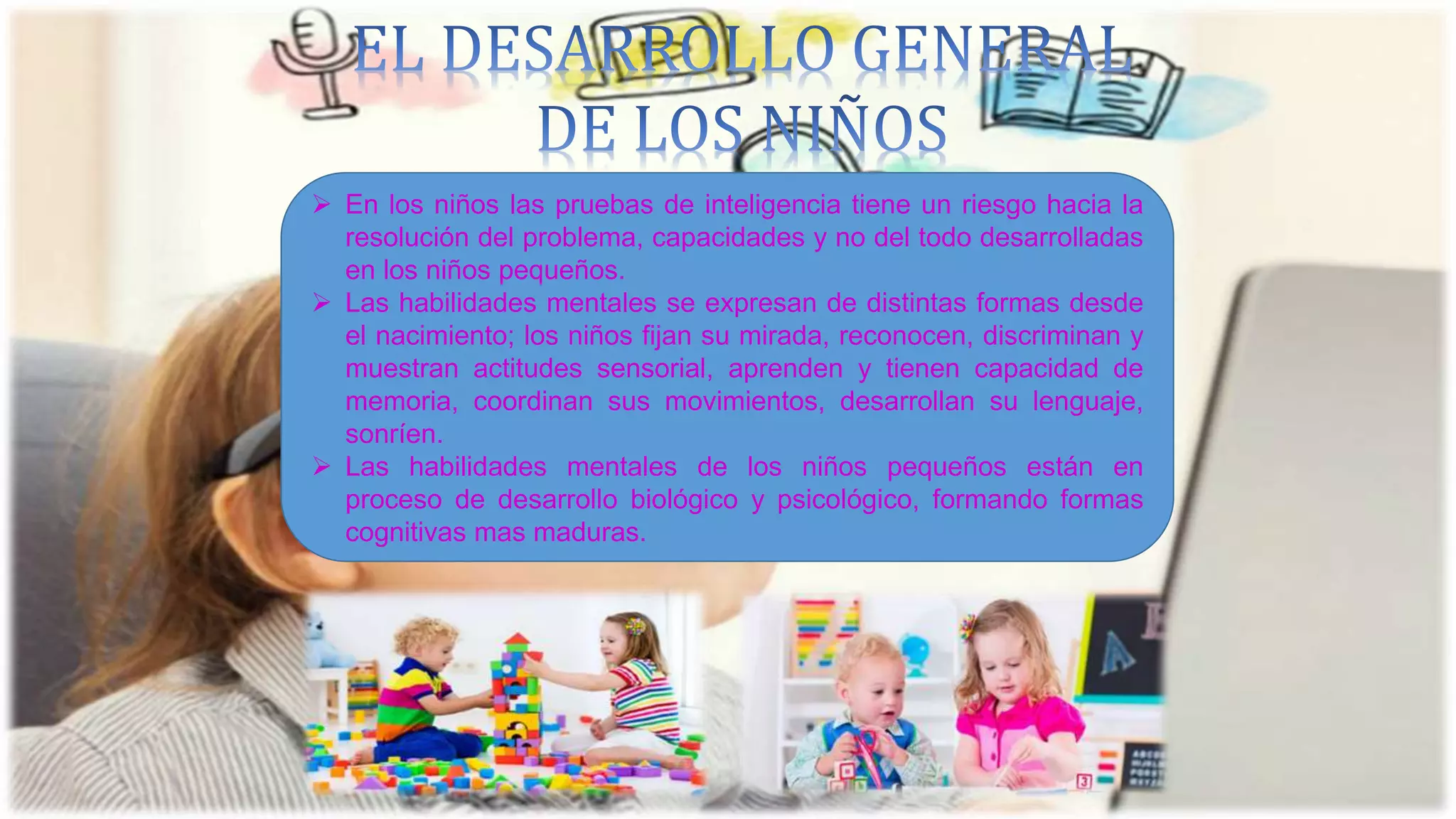  En los niños las pruebas de inteligencia tiene un riesgo hacia la
resolución del problema, capacidades y no del todo desarrolladas
en los niños pequeños.
 Las habilidades mentales se expresan de distintas formas desde
el nacimiento; los niños fijan su mirada, reconocen, discriminan y
muestran actitudes sensorial, aprenden y tienen capacidad de
memoria, coordinan sus movimientos, desarrollan su lenguaje,
sonríen.
 Las habilidades mentales de los niños pequeños están en
proceso de desarrollo biológico y psicológico, formando formas
cognitivas mas maduras.
 