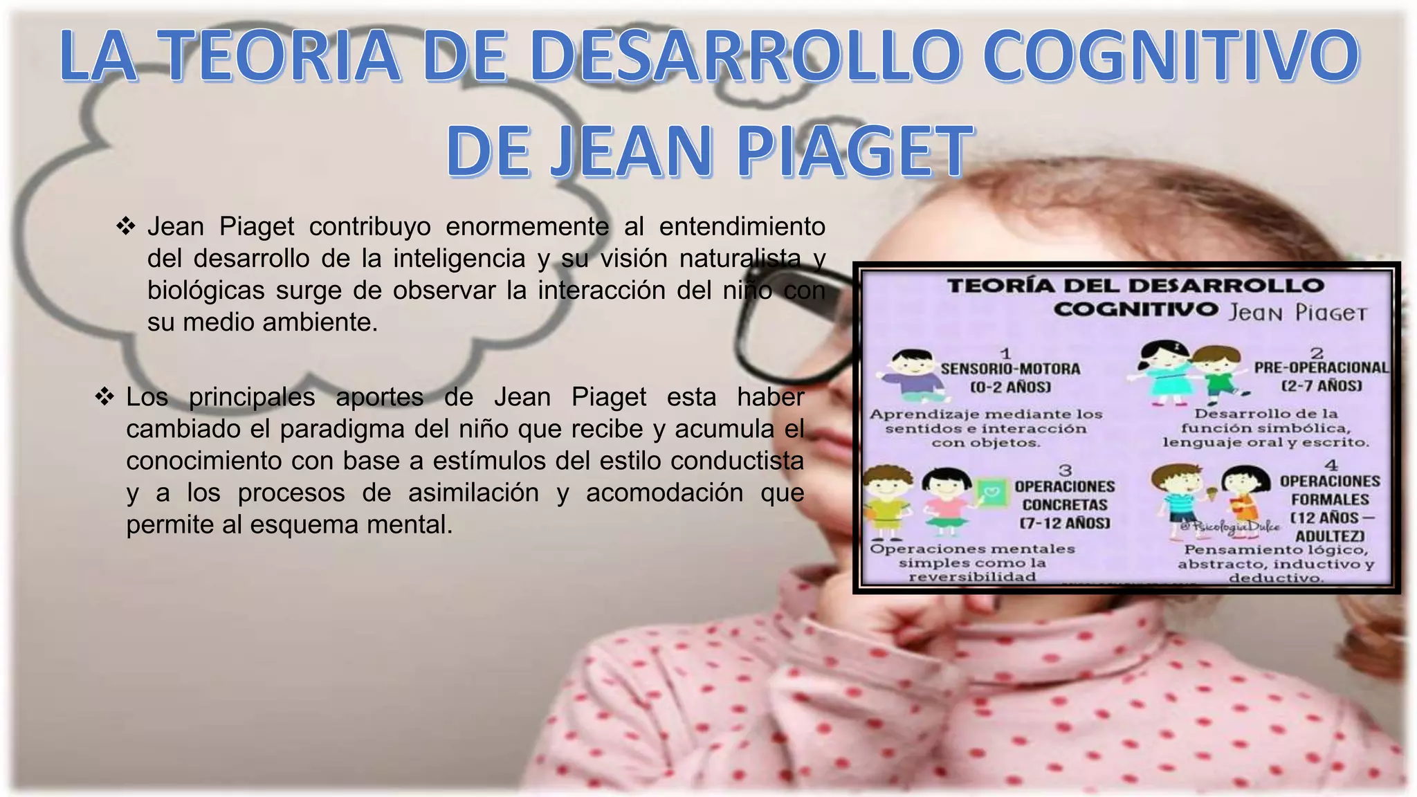  Jean Piaget contribuyo enormemente al entendimiento
del desarrollo de la inteligencia y su visión naturalista y
biológicas surge de observar la interacción del niño con
su medio ambiente.
 Los principales aportes de Jean Piaget esta haber
cambiado el paradigma del niño que recibe y acumula el
conocimiento con base a estímulos del estilo conductista
y a los procesos de asimilación y acomodación que
permite al esquema mental.
 