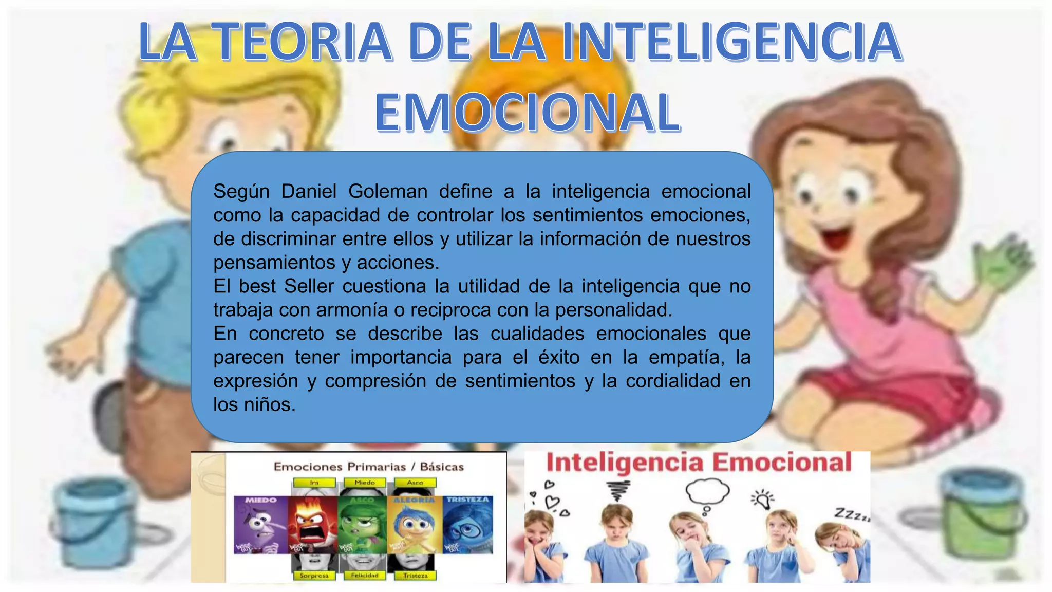 Según Daniel Goleman define a la inteligencia emocional
como la capacidad de controlar los sentimientos emociones,
de discriminar entre ellos y utilizar la información de nuestros
pensamientos y acciones.
El best Seller cuestiona la utilidad de la inteligencia que no
trabaja con armonía o reciproca con la personalidad.
En concreto se describe las cualidades emocionales que
parecen tener importancia para el éxito en la empatía, la
expresión y compresión de sentimientos y la cordialidad en
los niños.
 