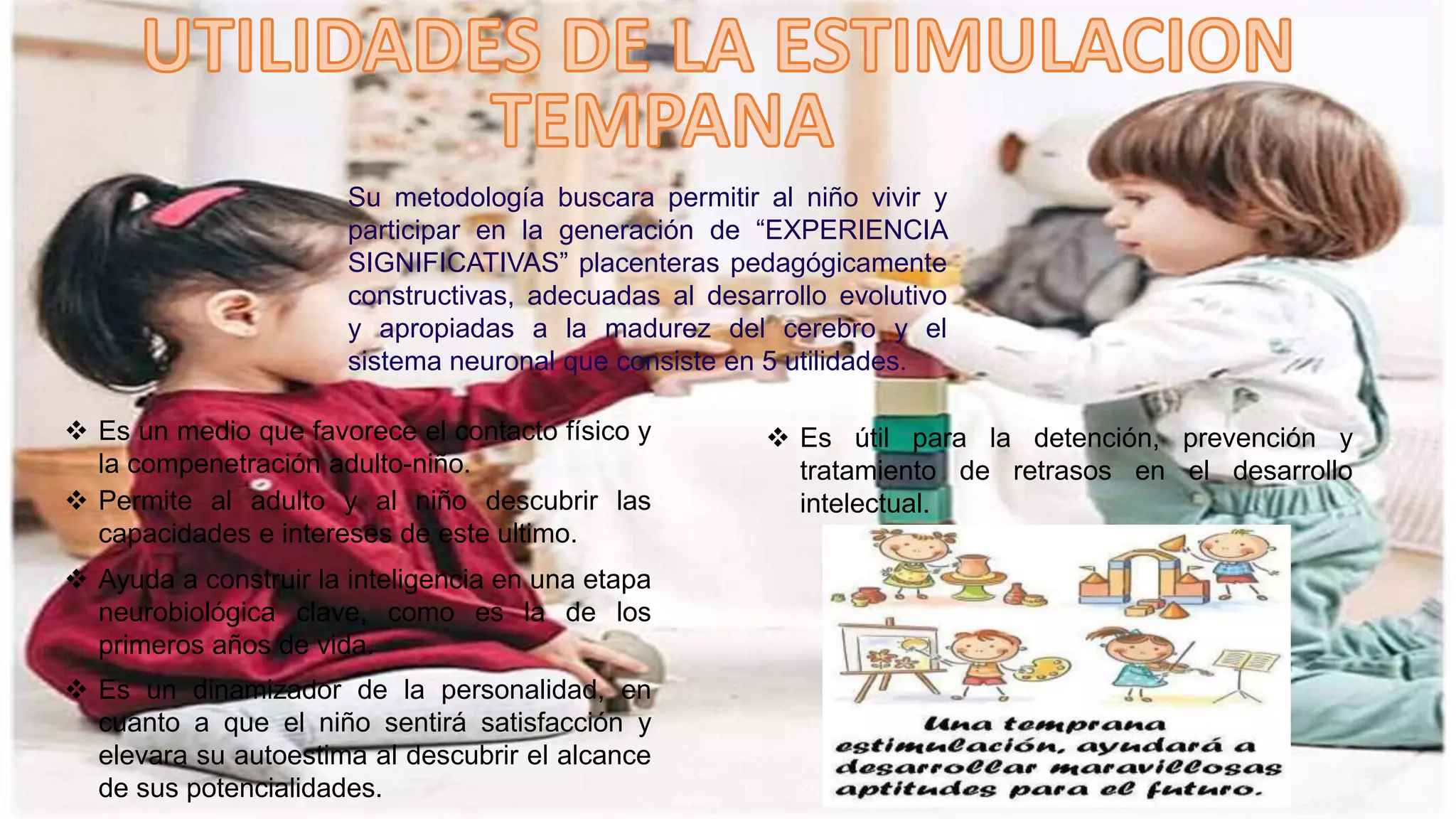 Su metodología buscara permitir al niño vivir y
participar en la generación de “EXPERIENCIA
SIGNIFICATIVAS” placenteras pedagógicamente
constructivas, adecuadas al desarrollo evolutivo
y apropiadas a la madurez del cerebro y el
sistema neuronal que consiste en 5 utilidades.
 Es un medio que favorece el contacto físico y
la compenetración adulto-niño.
 Permite al adulto y al niño descubrir las
capacidades e intereses de este ultimo.
 Ayuda a construir la inteligencia en una etapa
neurobiológica clave, como es la de los
primeros años de vida.
 Es un dinamizador de la personalidad, en
cuanto a que el niño sentirá satisfacción y
elevara su autoestima al descubrir el alcance
de sus potencialidades.
 Es útil para la detención, prevención y
tratamiento de retrasos en el desarrollo
intelectual.
 