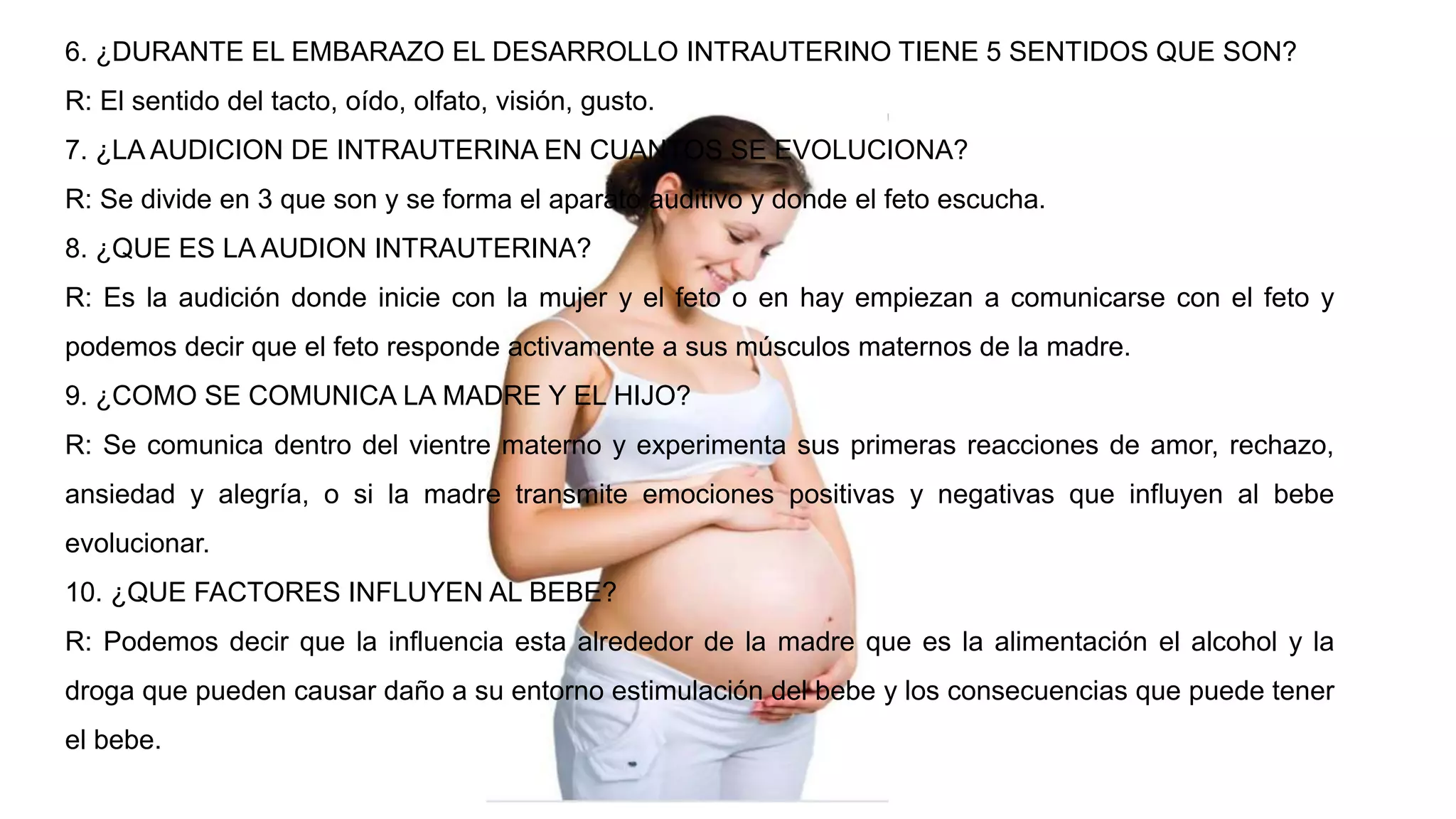 6. ¿DURANTE EL EMBARAZO EL DESARROLLO INTRAUTERINO TIENE 5 SENTIDOS QUE SON?
R: El sentido del tacto, oído, olfato, visión, gusto.
7. ¿LA AUDICION DE INTRAUTERINA EN CUANTOS SE EVOLUCIONA?
R: Se divide en 3 que son y se forma el aparato auditivo y donde el feto escucha.
8. ¿QUE ES LA AUDION INTRAUTERINA?
R: Es la audición donde inicie con la mujer y el feto o en hay empiezan a comunicarse con el feto y
podemos decir que el feto responde activamente a sus músculos maternos de la madre.
9. ¿COMO SE COMUNICA LA MADRE Y EL HIJO?
R: Se comunica dentro del vientre materno y experimenta sus primeras reacciones de amor, rechazo,
ansiedad y alegría, o si la madre transmite emociones positivas y negativas que influyen al bebe
evolucionar.
10. ¿QUE FACTORES INFLUYEN AL BEBE?
R: Podemos decir que la influencia esta alrededor de la madre que es la alimentación el alcohol y la
droga que pueden causar daño a su entorno estimulación del bebe y los consecuencias que puede tener
el bebe.
 
