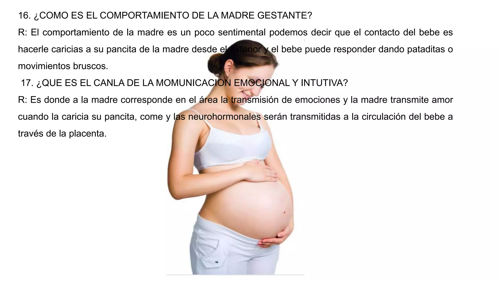 16. ¿COMO ES EL COMPORTAMIENTO DE LA MADRE GESTANTE?
R: El comportamiento de la madre es un poco sentimental podemos decir que el contacto del bebe es
hacerle caricias a su pancita de la madre desde el exterior y el bebe puede responder dando pataditas o
movimientos bruscos.
17. ¿QUE ES EL CANLA DE LA MOMUNICACION EMOCIONAL Y INTUTIVA?
R: Es donde a la madre corresponde en el área la transmisión de emociones y la madre transmite amor
cuando la caricia su pancita, come y las neurohormonales serán transmitidas a la circulación del bebe a
través de la placenta.
 