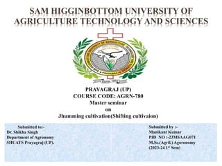 SAM HIGGINBOTTOM UNIVERSITY OF
AGRICULTURE TECHNOLOGY AND SCIENCES
PRAYAGRAJ (UP)
COURSE CODE: AGRN-780
Master seminar
on
Jhumming cultivation(Shifting cultivaion)
Submitted to:-
Dr. Shikha Singh
Department of Agronomy
SHUATS Prayagraj (UP).
Submitted by :-
Manikant Kumar
PID NO :-23MSAAG071
M.Sc.(Agril.) Agoronomy
(2023-24 1st Sem)
 