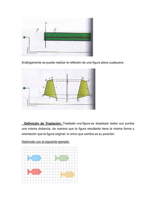 Análogamente se puede realizar la reflexión de una figura plana cualquiera.

Definición de Traslación: Trasladar una figura es desplazar todos sus puntos
una misma distancia, de manera que la figura resultante tiene la misma forma y
orientación que la figura original, lo único que cambia es su posición.
Veámoslo con el siguiente ejemplo:

 