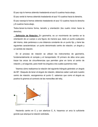 El pez rojo lo hemos obtenido trasladando el azul 5 cuadros hacia abajo.
El pez verde lo hemos obtenido trasladando el azul 10 cuadros hacia la derecha.
El pez naranja lo hemos obtenido trasladando el azul 12 cuadros hacia la derecha
y 6 cuadros hacia abajo.
Todos tienen la misma forma, tamaño y orientación (los cuatro miran hacia la
derecha).
Definición de Rotación: En geometría, es un movimiento de cambio en la
orientación de un cuerpo o una figura; de manera que, dado un punto cualquiera
del mismo, éste pertenece a una distancia constante de un punto fijo, y tiene las
siguientes características: un punto denominado centro de rotación, un ángulo y
un sentido de rotación.
En el proceso de rotación se utilizan los instrumentos de geometría,
fundamentalmente el compás y el transportador. El primero de ellos sirve para
trazar los arcos de circunferencias que permiten girar en torno al centro de
rotación, y el segundo, para medir los ángulos a los cuales queremos rotar.
Veamos cómo realizamos la rotación del siguiente triángulo girándolo un ángulo
de 80°. Después de tener el ángulo de rotación, debemos saber cuál será nuestro
centro de rotación, escogeremos el punto C. sabemos que como el ángulo es
positivo lo giramos al contrario de las manecillas del reloj.

Haciendo centro en C y con abertura C, A, trazamos un arco lo suficiente
grande que abarque la rotación solicitada.

 