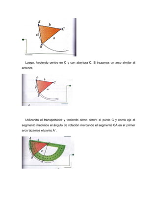 Luego, haciendo centro en C y con abertura C, B trazamos un arco similar al
anterior.

Utilizando el transportador y teniendo como centro el punto C y como eje el
segmento medimos el ángulo de rotación marcando el segmento CA en el primer
arco tazamos el punto A´.

 