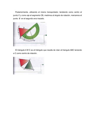Posteriormente, utilizando el mismo transportador, tendiendo como centro el
punto C y como eje el segmento CB, medimos el ángulo de rotación, marcamos el
punto B´ en el segundo arco trazado.

El triángulo A´B´C es el triángulo que resulta de rotar al triangulo ABC teniendo
a C como centro de rotación.

 