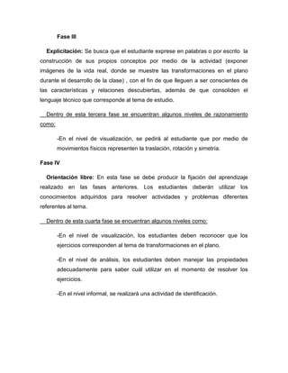 Fase III
Explicitación: Se busca que el estudiante exprese en palabras o por escrito la
construcción de sus propios conceptos por medio de la actividad (exponer
imágenes de la vida real, donde se muestre las transformaciones en el plano
durante el desarrollo de la clase) , con el fin de que lleguen a ser conscientes de
las características y relaciones descubiertas, además de que consoliden el
lenguaje técnico que corresponde al tema de estudio.
Dentro de esta tercera fase se encuentran algunos niveles de razonamiento
como:
-En el nivel de visualización, se pedirá al estudiante que por medio de
movimientos físicos representen la traslación, rotación y simetría.
Fase IV
Orientación libre: En esta fase se debe producir la fijación del aprendizaje
realizado en las fases anteriores. Los estudiantes deberán utilizar los
conocimientos adquiridos para resolver actividades y problemas diferentes
referentes al tema.
Dentro de esta cuarta fase se encuentran algunos niveles como:
-En el nivel de visualización, los estudiantes deben reconocer que los
ejercicios corresponden al tema de transformaciones en el plano.
-En el nivel de análisis, los estudiantes deben manejar las propiedades
adecuadamente para saber cuál utilizar en el momento de resolver los
ejercicios.
-En el nivel informal, se realizará una actividad de identificación.

 