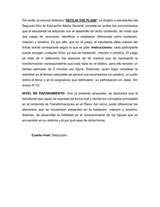 Por ende, el recurso didáctico “SETS IN THE PLANE” va dirigido a estudiantes del
Segundo Año de Educación Media General; consiste en probar los conocimientos
que el estudiante ha adquirido con el desarrollo de dicho contenido, de modo que
sea capaz de reconocer, identificar y establecer diferencias entre traslación,
rotación y simetría. Es por ello, que en el juego, el estudiante debe colocar las
fichas donde corresponde según lo que se pide. Instrucciones: cada participante
puede escoger cualquier ficha, ya sea de traslación, rotación o simetría. El juego
se trata de ir rellenando los espacios de tal manera que se represente la
transformación correspondiente que está dada en el tablero, para ello tendrán un
tiempo estimado de 2 minutos por figura. Entonces, quien logre completar la
actividad en el tiempo estipulado se ganará una recompensa (un positivo, un punto
sobre el tema o en la asignatura) que estimulará su participación en clase. Ver
anexo N° 01.
NIVEL DE RAZONAMIENTO: Con la presente propuesta, se alcanzará que el
estudiante sea capaz de expresar de forma oral y escrita los conceptos principales
en el contenido de Transformaciones en el Plano. Así como, poder diferenciar los
elementos que se encuentran presentes en la traslación, rotación y simetría.
Además, de desarrollar la habilidad en el reconocimiento de las figuras que se
encuentran en su entorno y él por qué sean de dicha forma.

Cuarto nivel: Deducción.

 