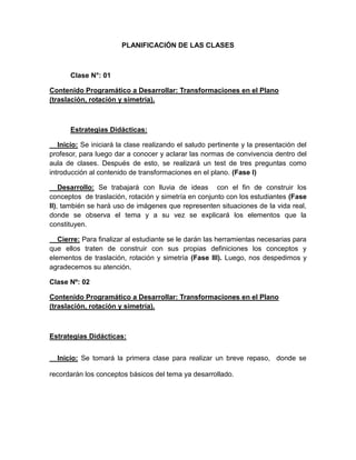 PLANIFICACIÓN DE LAS CLASES

Clase N°: 01
Contenido Programático a Desarrollar: Transformaciones en el Plano
(traslación, rotación y simetría).

Estrategias Didácticas:
Inicio: Se iniciará la clase realizando el saludo pertinente y la presentación del
profesor, para luego dar a conocer y aclarar las normas de convivencia dentro del
aula de clases. Después de esto, se realizará un test de tres preguntas como
introducción al contenido de transformaciones en el plano. (Fase I)
Desarrollo: Se trabajará con lluvia de ideas con el fin de construir los
conceptos de traslación, rotación y simetría en conjunto con los estudiantes (Fase
II), también se hará uso de imágenes que representen situaciones de la vida real,
donde se observa el tema y a su vez se explicará los elementos que la
constituyen.
Cierre: Para finalizar al estudiante se le darán las herramientas necesarias para
que ellos traten de construir con sus propias definiciones los conceptos y
elementos de traslación, rotación y simetría (Fase III). Luego, nos despedimos y
agradecemos su atención.
Clase Nº: 02
Contenido Programático a Desarrollar: Transformaciones en el Plano
(traslación, rotación y simetría).

Estrategias Didácticas:
Inicio: Se tomará la primera clase para realizar un breve repaso, donde se
recordarán los conceptos básicos del tema ya desarrollado.

 