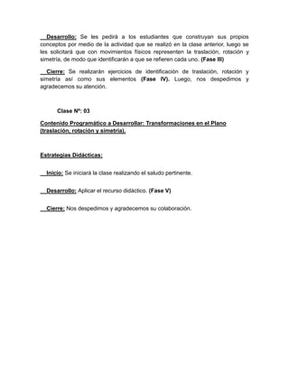 Desarrollo: Se les pedirá a los estudiantes que construyan sus propios
conceptos por medio de la actividad que se realizó en la clase anterior, luego se
les solicitará que con movimientos físicos representen la traslación, rotación y
simetría, de modo que identificarán a que se refieren cada uno. (Fase III)
Cierre: Se realizarán ejercicios de identificación de traslación, rotación y
simetría así como sus elementos (Fase IV). Luego, nos despedimos y
agradecemos su atención.

Clase Nº: 03
Contenido Programático a Desarrollar: Transformaciones en el Plano
(traslación, rotación y simetría).

Estrategias Didácticas:
Inicio: Se iniciará la clase realizando el saludo pertinente.
Desarrollo: Aplicar el recurso didáctico. (Fase V)
Cierre: Nos despedimos y agradecemos su colaboración.

 