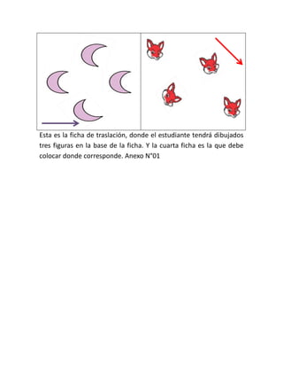Esta es la ficha de traslación, donde el estudiante tendrá dibujados
tres figuras en la base de la ficha. Y la cuarta ficha es la que debe
colocar donde corresponde. Anexo N°01

 