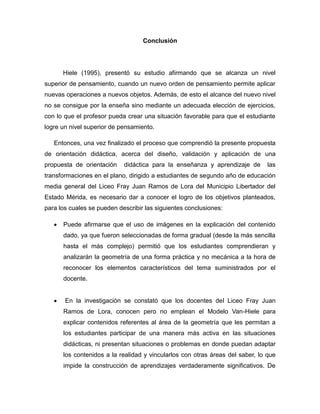 Conclusión

Hiele (1995), presentó su estudio afirmando que se alcanza un nivel
superior de pensamiento, cuando un nuevo orden de pensamiento permite aplicar
nuevas operaciones a nuevos objetos. Además, de esto el alcance del nuevo nivel
no se consigue por la enseña sino mediante un adecuada elección de ejercicios,
con lo que el profesor pueda crear una situación favorable para que el estudiante
logre un nivel superior de pensamiento.
Entonces, una vez finalizado el proceso que comprendió la presente propuesta
de orientación didáctica, acerca del diseño, validación y aplicación de una
propuesta de orientación

didáctica para la enseñanza y aprendizaje de

las

transformaciones en el plano, dirigido a estudiantes de segundo año de educación
media general del Liceo Fray Juan Ramos de Lora del Municipio Libertador del
Estado Mérida, es necesario dar a conocer el logro de los objetivos planteados,
para los cuales se pueden describir las siguientes conclusiones:


Puede afirmarse que el uso de imágenes en la explicación del contenido
dado, ya que fueron seleccionadas de forma gradual (desde la más sencilla
hasta el más complejo) permitió que los estudiantes comprendieran y
analizarán la geometría de una forma práctica y no mecánica a la hora de
reconocer los elementos característicos del tema suministrados por el
docente.



En la investigación se constató que los docentes del Liceo Fray Juan
Ramos de Lora, conocen pero no emplean el Modelo Van-Hiele para
explicar contenidos referentes al área de la geometría que les permitan a
los estudiantes participar de una manera más activa en las situaciones
didácticas, ni presentan situaciones o problemas en donde puedan adaptar
los contenidos a la realidad y vincularlos con otras áreas del saber, lo que
impide la construcción de aprendizajes verdaderamente significativos. De

 