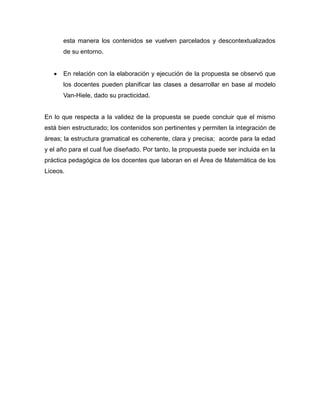 esta manera los contenidos se vuelven parcelados y descontextualizados
de su entorno.


En relación con la elaboración y ejecución de la propuesta se observó que
los docentes pueden planificar las clases a desarrollar en base al modelo
Van-Hiele, dado su practicidad.

En lo que respecta a la validez de la propuesta se puede concluir que el mismo
está bien estructurado; los contenidos son pertinentes y permiten la integración de
áreas; la estructura gramatical es coherente, clara y precisa; acorde para la edad
y el año para el cual fue diseñado. Por tanto, la propuesta puede ser incluida en la
práctica pedagógica de los docentes que laboran en el Área de Matemática de los
Liceos.

 