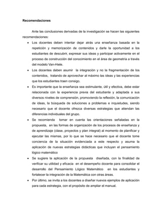 Recomendaciones

Ante las conclusiones derivadas de la investigación se hacen las siguientes
recomendaciones:


Los docentes deben intentar dejar atrás una enseñanza basada en la
repetición y memorización de contenidos y darle la oportunidad a los
estudiantes de descubrir, expresar sus ideas y participar activamente en el
proceso de construcción del conocimiento en el área de geometría a través
del modelo Van-Hiele.



Los docentes deben asumir la integración y no la fragmentación de los
contenidos, tratando de aprovechar al máximo las ideas y las experiencias
que los estudiantes traen consigo.



Es importante que la enseñanza sea estimulante, útil y efectiva, debe estar
relacionada con la experiencia previa del estudiante y adaptada a sus
diversos niveles de comprensión, promoviendo la reflexión, la comunicación
de ideas, la búsqueda de soluciones a problemas e inquietudes, siendo
necesario que el docente ofrezca diversas estrategias que atiendan las
diferencias individuales del grupo.



Se recomienda

tomar en cuenta las orientaciones señaladas en la

propuesta, en las formas de organización de los procesos de enseñanza y
de aprendizaje (clase, proyectos y plan integral) al momento de planificar y
ejecutar las mismas, por lo que se hace necesario que el docente tome
conciencia de la situación evidenciada a este respecto y asuma la
aplicación de nuevas estrategias didácticas que incluyan el pensamiento
lógico matemático


Se sugiere la aplicación de la propuesta

diseñada, con la finalidad de

verificar su utilidad y eficacia en el desempeño docente para consolidar el
desarrollo del Pensamiento Lógico Matemático

en los estudiantes y

fortalecer la integración de la Matemática con otras áreas.


Por último, se invita a los docentes a diseñar nuevos ejemplos de aplicación
para cada estrategia, con el propósito de ampliar el manual.

 