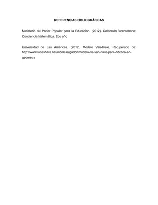 REFERENCIAS BIBLIOGRÁFICAS

Ministerio del Poder Popular para la Educación. (2012). Colección Bicentenario:
Conciencia Matemática. 2do año

Universidad de Las Américas. (2012). Modelo Van-Hiele. Recuperado de:
http://www.slideshare.net/nicolesalgadoh/modelo-de-van-hiele-para-didctica-engeometra

 