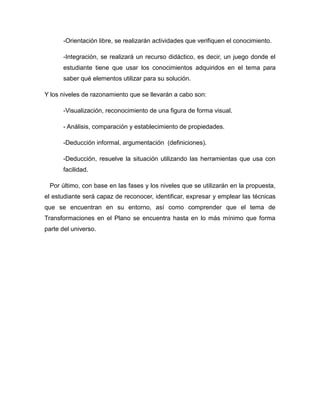 -Orientación libre, se realizarán actividades que verifiquen el conocimiento.
-Integración, se realizará un recurso didáctico, es decir, un juego donde el
estudiante tiene que usar los conocimientos adquiridos en el tema para
saber qué elementos utilizar para su solución.
Y los niveles de razonamiento que se llevarán a cabo son:
-Visualización, reconocimiento de una figura de forma visual.
- Análisis, comparación y establecimiento de propiedades.
-Deducción informal, argumentación (definiciones).
-Deducción, resuelve la situación utilizando las herramientas que usa con
facilidad.
Por último, con base en las fases y los niveles que se utilizarán en la propuesta,
el estudiante será capaz de reconocer, identificar, expresar y emplear las técnicas
que se encuentran en su entorno, así como comprender que el tema de
Transformaciones en el Plano se encuentra hasta en lo más mínimo que forma
parte del universo.

 