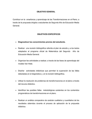 OBJETIVO GENERAL

Contribuir en la enseñanza y aprendizaje de las Transformaciones en el Plano, a
través de la propuesta dirigida a estudiantes de Segundo Año de Educación Media
General.

OBJETIVOS ESPECÍFICOS



Diagnosticar los conocimientos previos del estudiante.



Realizar una revisión bibliográfica referida al plan de estudio y a los textos
adaptados al programa oficial de Matemática del Segundo

Año de

Educación Media General.


Organizar las actividades a realizar, a través de las fases de aprendizaje del
modelo Van Hiele.



Diseñar

actividades didácticas que permitan la superación de las fallas

detectadas en el diagnóstico y .en la revisión bibliográfica.



Utilizar la resolución de problemas de transformaciones en el plano a través
del recurso didáctico.



Identificar las posibles fallas metodológicas existentes en los contenidos
programáticos de transformaciones en el plano.



Realizar un análisis comparativo de carácter cualitativo y cuantitativo de los
resultados obtenidos durante el proceso de aplicación de la propuesta
didáctica.

 