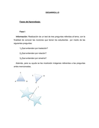 DESARROLLO

Fases del Aprendizaje:

Fase I
Información: Realización de un test de tres preguntas referidas al tema, con la
finalidad de conocer las nociones que tienen los estudiantes por medio de las
siguientes preguntas:
1¿Qué entienden por traslación?
2¿Qué entienden por rotación?
3¿Qué entienden por simetría?
Además, para su ayuda se les mostrarán imágenes referentes a las preguntas
antes mencionadas.

 