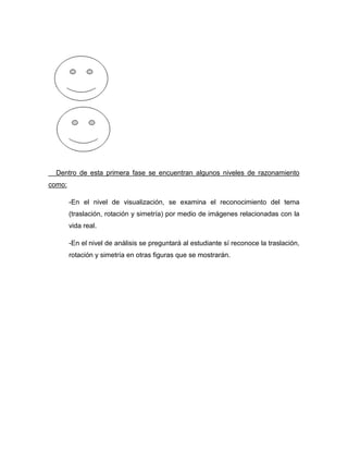Dentro de esta primera fase se encuentran algunos niveles de razonamiento
como:
-En el nivel de visualización, se examina el reconocimiento del tema
(traslación, rotación y simetría) por medio de imágenes relacionadas con la
vida real.
-En el nivel de análisis se preguntará al estudiante sí reconoce la traslación,
rotación y simetría en otras figuras que se mostrarán.

 