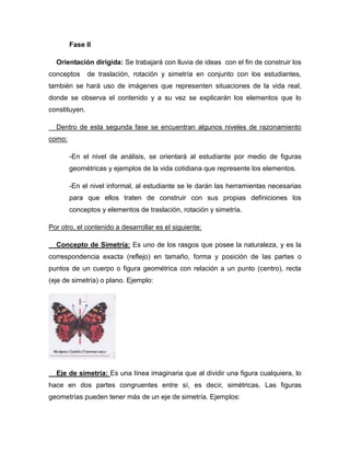 Fase II
Orientación dirigida: Se trabajará con lluvia de ideas con el fin de construir los
conceptos

de traslación, rotación y simetría en conjunto con los estudiantes,

también se hará uso de imágenes que representen situaciones de la vida real,
donde se observa el contenido y a su vez se explicarán los elementos que lo
constituyen.
Dentro de esta segunda fase se encuentran algunos niveles de razonamiento
como:
-En el nivel de análisis, se orientará al estudiante por medio de figuras
geométricas y ejemplos de la vida cotidiana que represente los elementos.
-En el nivel informal, al estudiante se le darán las herramientas necesarias
para que ellos traten de construir con sus propias definiciones los
conceptos y elementos de traslación, rotación y simetría.
Por otro, el contenido a desarrollar es el siguiente:
Concepto de Simetría: Es uno de los rasgos que posee la naturaleza, y es la
correspondencia exacta (reflejo) en tamaño, forma y posición de las partes o
puntos de un cuerpo o figura geométrica con relación a un punto (centro), recta
(eje de simetría) o plano. Ejemplo:

Eje de simetría: Es una línea imaginaria que al dividir una figura cualquiera, lo
hace en dos partes congruentes entre sí, es decir, simétricas. Las figuras
geometrías pueden tener más de un eje de simetría. Ejemplos:

 