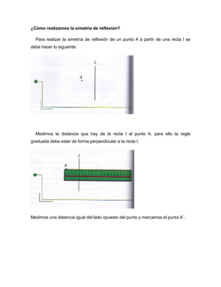 ¿Cómo realizamos la simetría de reflexión?
Para realizar la simetría de reflexión de un punto A a partir de una recta l se
debe hacer lo siguiente:

Medimos la distancia que hay de la recta l al punto A. para ello la regla
graduada debe estar de forma perpendicular a la recta l.

Medimos una distancia igual del lado opuesto del punto y marcamos el punto A´.

 