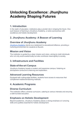 Unlocking Excellence: Jhunjhunu
Academy Shaping Futures
1. Introduction
In the realm of education, institutions play a pivotal role in shaping the future. One
such beacon of learning is Jhunjhunu Academy, a name synonymous with
excellence and holistic development.
2. Jhunjhunu Academy: A Beacon of Learning
Overview of Jhunjhunu Academy
Jhunjhunu Academy stands as a testament to educational brilliance, providing a
nurturing environment for students to flourish.
Mission and Vision
The institution is guided by a clear mission and vision, aiming to mold individuals
who not only excel academically but also contribute meaningfully to society.
3. Infrastructure and Facilities
State-of-the-art Campus
Jhunjhunu Academy boasts a modern and expansive campus, fostering an
atmosphere conducive to learning and exploration.
Advanced Learning Resources
Equipped with cutting-edge facilities, students have access to resources that
complement traditional teaching methods.
4. Academic Programs
Diverse Curriculum
The institution offers a diverse curriculum, catering to various interests and ensuring
a well-rounded education.
Emphasis on Holistic Development
Beyond academics, Jhunjhunu Academy places a strong emphasis on nurturing
skills and qualities essential for holistic development.
 