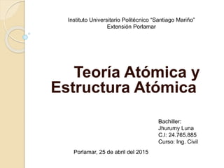 Teoría Atómica y
Estructura Atómica
Instituto Universitario Politécnico “Santiago Mariño”
Extensión Porlamar
Bachiller:
Jhurumy Luna
C.I: 24.765.885
Curso: Ing. Civil
Porlamar, 25 de abril del 2015
 