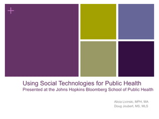 Using Social Technologies for Public HealthPresented at the Johns Hopkins Bloomberg School of Public Health Alicia Livinski, MPH, MA Doug Joubert, MS, MLS 