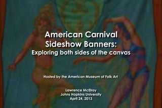 American Carnival
Sideshow Banners:
Exploring both sides of the canvas
Lawrence McElroy
Johns Hopkins University
April 24, 2013
Hosted by the American Museum of Folk Art
 