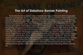 Some sideshow banner painters were remarkably talented, and their work often incorporated
elements associated with fine art. The paintings featured in this section of the exhibition blur the line
between “sign painter” and “artist”. One example of this phenomenon is a banner titled “Monkeys”
produced by Nieman Eisman. The composition of the work incorporates a dynamism that directs the
viewer’s eyes around the canvas. The simian figures in the background are diminutive and muted,
enhancing the drama of the brightly colored figures in the foreground. The splashes of color across
the painting’s background are reminiscent in effect and technique to that of early abstract artists. This
painting, produced by an artist with no formal training, exhibits a remarkable understanding of design,
color and composition. The background of “Monkeys” is strikingly similar to Wassily Kandinsky’s
canvas “Bright Picture 1913”, and it could be argued that the groundbreaking visual concepts detailed
in Kandinsky’s 1926 treatise, “Point and Line to Plane” can be found in “Monkeys”. Here, the tonal
splashes are gaily linked to darting figures through the linear monkey tails and curving vines. Eisman’s
painterly treatment of the surface and effective use of imagery creates a visual excitement for the
viewer, and exemplifies the high caliber of work which was often produced by the best of the
sideshow banner painters. Other works in this section, likewise share interesting affinities with fine
art.
The Art of Sideshow Banner Painting
 