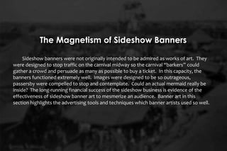 Sideshow banners were not originally intended to be admired as works of art. They
were designed to stop traffic on the carnival midway so the carnival “barkers” could
gather a crowd and persuade as many as possible to buy a ticket. In this capacity, the
banners functioned extremely well. Images were designed to be so outrageous,
passersby were compelled to stop and contemplate. Could an actual mermaid really be
inside? The long-running financial success of the sideshow business is evidence of the
effectiveness of sideshow banner art to mesmerize an audience. Banner art in this
section highlights the advertising tools and techniques which banner artists used so well.
The Magnetism of Sideshow Banners
 