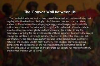The Canvas Wall Between Us
The carnival sideshows which criss-crossed the American continent during their
heyday, all utilized walls of blazingly colorful canvas banners to attract their
audience. These banner lines, displaying exaggerated imagery and irresistible
enticements, became the sideshow’s recognizable trademark. Countless slack-
jawed audience members gladly traded their money for a ticket to see for
themselves. Arguing for the artistic merits of these sideshow banners is the recent
resurgence in interest in vintage sideshow banners as collectible objects of art.
Unfortunately, the genre has a darker side due to the shocking and insensitive
nature of the imagery used in many banners. This imagery provides a unique
glimpse into the conscience of the American heartland during this period of
history, and allows us to reflect on the progress our society has made since then,
and how far we have yet to travel.
 