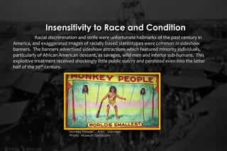 Racial discrimination and strife were unfortunate hallmarks of the past century in
America, and exaggerated images of racially-based stereotypes were common in sideshow
banners. The banners advertised sideshow attractions which featured minority individuals,
particularly of African American descent, as savages, wild-men and inferior sub-humans. This
exploitive treatment received shockingly little public outcry and persisted even into the latter
half of the 20th century.
Insensitivity to Race and Condition
“Monkey People”. Artist: Unknown.
Photo: Museum Syndicate
 
