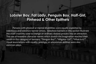 Lobster Boy, Fat Lady, Penguin Boy, Half-Girl,
Pinhead & Other Epithets
Persons with physical or mental disabilities were equally exploited by
sideshows and sideshow banner artists. Sideshow banners in this section illustrate
the cruel creativity used to change an ordinary disease process into an attraction.
The use of inventive character names which stretch the imagination reached their
zenith in this category of banners; “Penguin Boy”, “Alligator Girl”, “What-Is-It?”.
Visual associations with royalty, prestige, or uncommon abilities were also
common ploys.
 