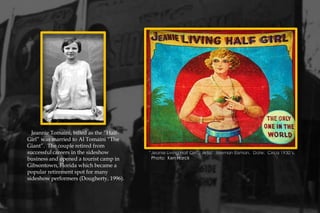 Jeannie Tomaini, billed as the “Half-
Girl” was married to Al Tomaini “The
Giant”. The couple retired from
successful careers in the sideshow
business and opened a tourist camp in
Gibsontown, Florida which became a
popular retirement spot for many
sideshow performers (Dougherty, 1996).
“Jeanie Living Half Girl”. Artist: Nieman Eisman. Date: Circa 1930’s.
Photo: Ken Harck
 