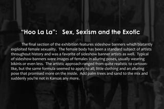 The final section of the exhibition features sideshow banners which blatantly
exploited female sexuality. The female body has been a standard subject of artists
throughout history and was a favorite of sideshow banner artists as well. Typical
of sideshow banners were images of females in alluring poses, usually wearing
bikinis or even less. The artistic approach ranged from quite realistic to cartoon-
like, but the same formula seemed to apply to all; little clothing and an alluring
pose that promised more on the inside. Add palm trees and sand to the mix and
suddenly you’re not in Kansas any more.
“Hoo La La”: Sex, Sexism and the Exotic
 
