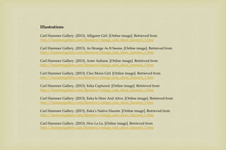 Illustrations
Carl Hammer Gallery. (2013). Alligator Girl. [Online image]. Retrieved from
http://hammergallery.com/Banners/vintage_side_show_banners_1.htm
Carl Hammer Gallery. (2013). As Strange As It Seems. [Online image]. Retrieved from
http://hammergallery.com/Banners/vintage_side_show_banners_1.htm
Carl Hammer Gallery. (2013). Aztec Indians. [Online image]. Retrieved from
http://hammergallery.com/Banners/vintage_side_show_banners_1.htm
Carl Hammer Gallery. (2013). Cleo Moon Girl. [Online image]. Retrieved from
http://hammergallery.com/Banners/vintage_side_show_banners_1.htm
Carl Hammer Gallery. (2013). Eeka Captured. [Online image]. Retrieved from
http://hammergallery.com/Banners/vintage_side_show_banners_1.htm
Carl Hammer Gallery. (2013). Eeka Is Here And Alive. [Online image]. Retrieved from
http://hammergallery.com/Banners/vintage_side_show_banners_1.htm
Carl Hammer Gallery. (2013). Eeka’s Native Haunts. [Online image]. Retrieved from
http://hammergallery.com/Banners/vintage_side_show_banners_1.htm
Carl Hammer Gallery. (2013). Hoo La La. [Online image]. Retrieved from
http://hammergallery.com/Banners/vintage_side_show_banners_1.htm
 