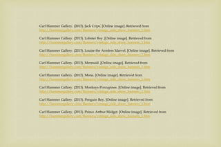 Carl Hammer Gallery. (2013). Jack Cripe. [Online image]. Retrieved from
http://hammergallery.com/Banners/vintage_side_show_banners_1.htm
Carl Hammer Gallery. (2013). Lobster Boy. [Online image]. Retrieved from
http://hammergallery.com/Banners/vintage_side_show_banners_1.htm
Carl Hammer Gallery. (2013). Louise the Armless Marvel. [Online image]. Retrieved from
http://hammergallery.com/Banners/vintage_side_show_banners_1.htm
Carl Hammer Gallery. (2013). Mermaid. [Online image]. Retrieved from
http://hammergallery.com/Banners/vintage_side_show_banners_1.htm
Carl Hammer Gallery. (2013). Mona. [Online image]. Retrieved from
http://hammergallery.com/Banners/vintage_side_show_banners_1.htm
Carl Hammer Gallery. (2013). Monkeys-Porcupines. [Online image]. Retrieved from
http://hammergallery.com/Banners/vintage_side_show_banners_1.htm
Carl Hammer Gallery. (2013). Penguin Boy. [Online image]. Retrieved from
http://hammergallery.com/Banners/vintage_side_show_banners_1.htm
Carl Hammer Gallery. (2013). Prince Arthur Midget. [Online image]. Retrieved from
http://hammergallery.com/Banners/vintage_side_show_banners_1.htm
 