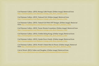 Carl Hammer Gallery. (2013). Strange Little People. [Online image]. Retrieved from
http://hammergallery.com/Banners/vintage_side_show_banners_1.htm
Carl Hammer Gallery. (2013). Tattooed Girl. [Online image]. Retrieved from
http://hammergallery.com/Banners/vintage_side_show_banners_1.htm
Carl Hammer Gallery. (2013). Tattoed Girl With 1037 Designs. [Online image]. Retrieved
from http://hammergallery.com/Banners/vintage_side_show_banners_1.htm
Carl Hammer Gallery. (2013). Teenie Weenie Comedians. [Online image]. Retrieved from
http://hammergallery.com/Banners/vintage_side_show_banners_1.htm
Carl Hammer Gallery. (2013). Untitled (King-Kong). [Online image]. Retrieved from
http://hammergallery.com/Banners/vintage_side_show_banners_1.htm
Carl Hammer Gallery. (2013). Upside Down Family. [Online image]. Retrieved from
http://hammergallery.com/Banners/vintage_side_show_banners_1.htm
Carl Hammer Gallery. (2013). World’s Fattest Man In Person. [Online image]. Retrieved
from http://hammergallery.com/Banners/vintage_side_show_banners_1.htm
Cult of Weird. (2013). Father and Daughter. [Online image]. Retrieved from
http://www.cultofweird.com/sideshow/fred-johnson-sideshow-banners/
 
