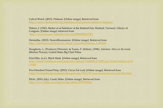 Cult of Weird. (2013). Pinhead. [Online image]. Retrieved from
http://www.cultofweird.com/sideshow/fred-johnson-sideshow-banners/
Delano, J. (1941). Barker at at Sideshow at the Rutland Fair, Rutland, Vermont. Library of
Congress. [Online image} retrieved from
http://www.loc.gov/pictures/item/fsa1998009064/PP/
Dermatlas. (2012). Neurofibromatosis. [Online image]. Retrieved from
http://dermatlas.med.jhmi.edu/image/neurofibromatosis_4_080424
Dougherty, L. (Producer/Director), & Trams, P. (Editor). (1996). Sideshow: Alive on the inside
[Motion Picture]. United States Big Chief Films.
First Dibs. (n.d.). Black Mask. [Online image]. Retrieved from
http://shard3.1stdibs.us.com/archivesC/upload/1stdibsB/073109_sb/UrbanCountryLA/13
/x.jpg
Five Hundred Pound Peep. (2010). Circus Fat Lady [Online image]. Retrieved from
http://fivehundredpoundpeeps.blogspot.com/2010/07/your-future-as-circus-fat-lady.html
Flickr. (2010, July). Grady Stiles. [Online image]. Retrieved from
http://www.flickr.com/photos/tikiville43/4793935094/
 