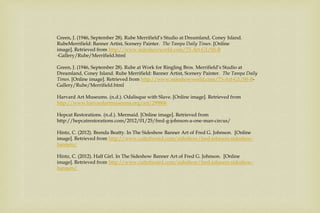 Green, J. (1946, September 28). Rube Merrifield’s Studio at Dreamland, Coney Island.
RubeMerrifield: Banner Artist, Scenery Painter. The Tampa Daily Times. [Online
image]. Retrieved from http://www.sideshowworld.com/73-Art-G1/SS-B
-Gallery/Rube/Merrifield.html
Green, J. (1946, September 28). Rube at Work for Ringling Bros. Merrifield’s Studio at
Dreamland, Coney Island. Rube Merrifield: Banner Artist, Scenery Painter. The Tampa Daily
Times. [Online image]. Retrieved from http://www.sideshowworld.com/73-Art-G1/SS-B-
Gallery/Rube/Merrifield.html
Harvard Art Museums. (n.d.). Odalisque with Slave. [Online image]. Retrieved from
http://www.harvardartmuseums.org/art/299806
Hepcat Restorations. (n.d.). Mermaid. [Online image]. Retrieved from
http://hepcatrestorations.com/2012/01/25/fred-g-johnson-a-one-man-circus/
Hintz, C. (2012). Brenda Beatty. In The Sideshow Banner Art of Fred G. Johnson. [Online
image]. Retrieved from http://www.cultofweird.com/sideshow/fred-johnson-sideshow-
banners/
Hintz, C. (2012). Half Girl. In The Sideshow Banner Art of Fred G. Johnson. [Online
image]. Retrieved from http://www.cultofweird.com/sideshow/fred-johnson-sideshow-
banners/
 