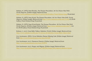 Holston, N. (1972). Paint Brushes. The Human Pincushion. Ah Yes I Knew Him Well.
Florida Magazine. [Online image]. Retrieved from
http://www.sideshowworld.com/73-Art-G1/SS-B-Gallery/Noel/Holston-Snap-Wyatt.html
Holston, N. (1972). Snap Wyatt. The Human Pincushion. Ah Yes I Knew Him Well. Florida
Magazine. [Online image]. Retrieved from http://www.sideshowworld.com/73-Art-G1/SS-B-
Gallery/Noel/Holston-Snap-Wyatt.html
Holston, N. (1972). Snap Wyatt Studio. The Human Pincushion. Ah Yes I Knew Him Well.
Florida Magazine. [Online image]. Retrieved from http://www.sideshowworld.com/73-Art-
G1/SS-B-Gallery/Noel/Holston-Snap-Wyatt.html
Koloszy, L. (n.d.). Great Bally Talkers. Sideshow World. [Online image]. Retrieved from
http://www.sideshowworld.com/72-Advice/42-Sideshow/Great/Bally-Talker1.html
Live Auctioneers. (2012). Circus Sideshow Banner Missing Link. [Online image]. Retrieved
from http://www.liveauctioneers.com/item/8101294
Live Auctioneers. (n.d.). Damascus Dancers. [Online image]. Retrieved from
http://www.liveauctioneers.com/item/2539755
Live Auctioneers. (n.d.). Hoppy and Mignon. [Online image]. Retrieved from
http://www.liveauctioneers.com/item/13812342_hoppy-and-mignon-sideshow-banner
 