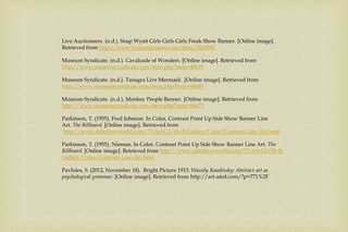 Live Auctioneers. (n.d.). Snap Wyatt Girls Girls Girls Freak Show Banner. [Online image].
Retrieved from http://www.liveauctioneers.com/item/3462950
Museum Syndicate. (n.d.). Cavalcade of Wonders. [Online image]. Retrieved from
http://www.museumsyndicate.com/item.php?item=48639
Museum Syndicate. (n.d.). Tanagra Live Mermaid. [Online image]. Retrieved from
http://www.museumsyndicate.com/item.php?item=48689
Museum Syndicate. (n.d.). Monkey People Banner. [Online image]. Retrieved from
http://www.museumsyndicate.com/item.php?item=48673
Parkinson, T. (1955). Fred Johnson. In Color, Contrast Point Up Side Show Banner Line
Art. The Billboard. [Online image]. Retrieved from
http://www.sideshowworld.com/73-Art-G1/SS-B-Gallery/Color/Contrast-Line-Art.html
Parkinson, T. (1955). Nieman. In Color, Contrast Point Up Side Show Banner Line Art. The
Billboard. [Online image]. Retrieved from http://www.sideshowworld.com/73-Art-G1/SS-B-
Gallery/Color/Contrast-Line-Art.html
Pavlides, S. (2012, November 18). Bright Picture 1913. Wassily Kandinsky: Abstract art as
psychological grammar. [Online image]. Retrieved from http://art-ated.com/?p=771%2F
 